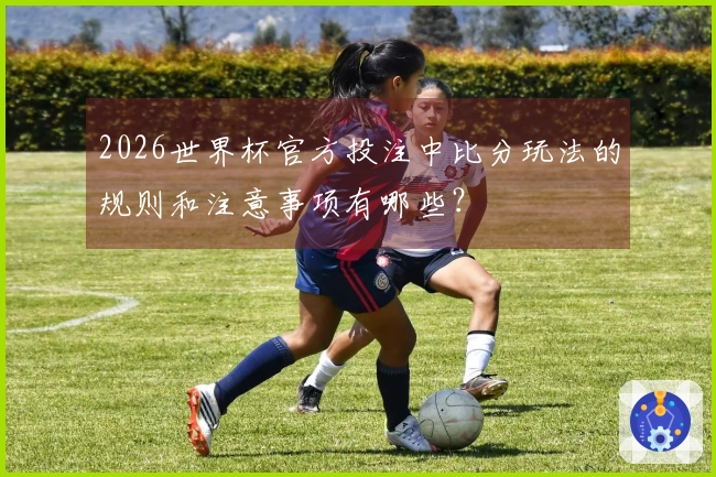 2026世界杯官方投注中比分玩法的规则和注意事项有哪些？