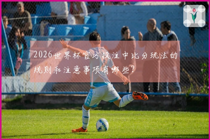 2026世界杯官方投注中比分玩法的规则和注意事项有哪些？